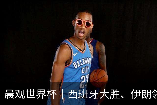 晨观世界杯丨西班牙大胜、伊朗领跑 佛得角再创历史